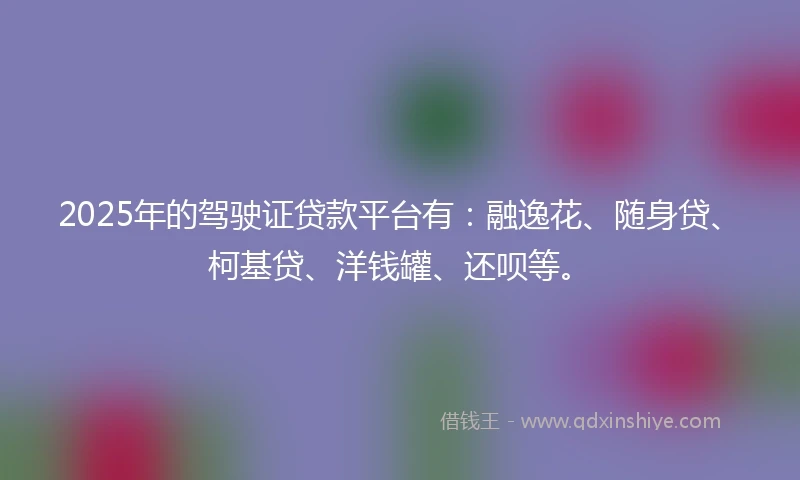 2025年的驾驶证贷款平台有：融逸花、随身贷、柯基贷、洋钱罐、还呗等。