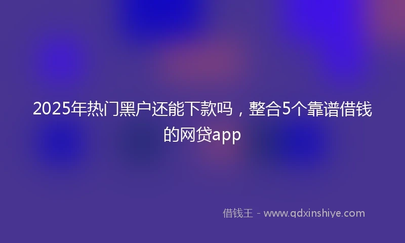2025年热门黑户还能下款吗，整合5个靠谱借钱的网贷app