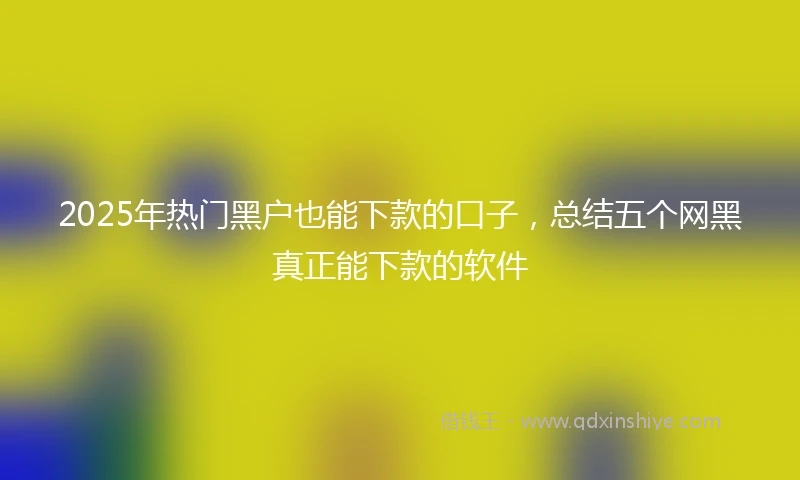 2025年热门黑户也能下款的口子，总结五个网黑真正能下款的软件