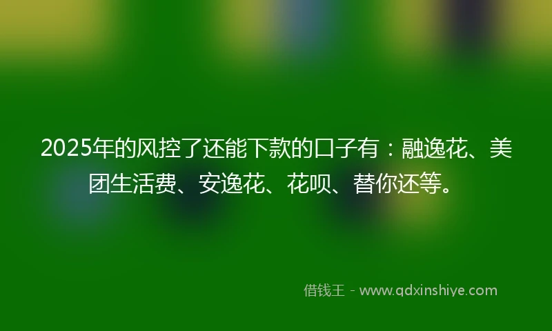 2025年的风控了还能下款的口子有：融逸花、美团生活费、安逸花、花呗、替你还等。