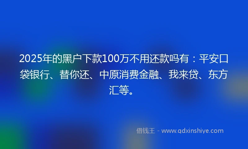 2025年的黑户下款100万不用还款吗有：平安口袋银行、替你还、中原消费金融、我来贷、东方汇等。