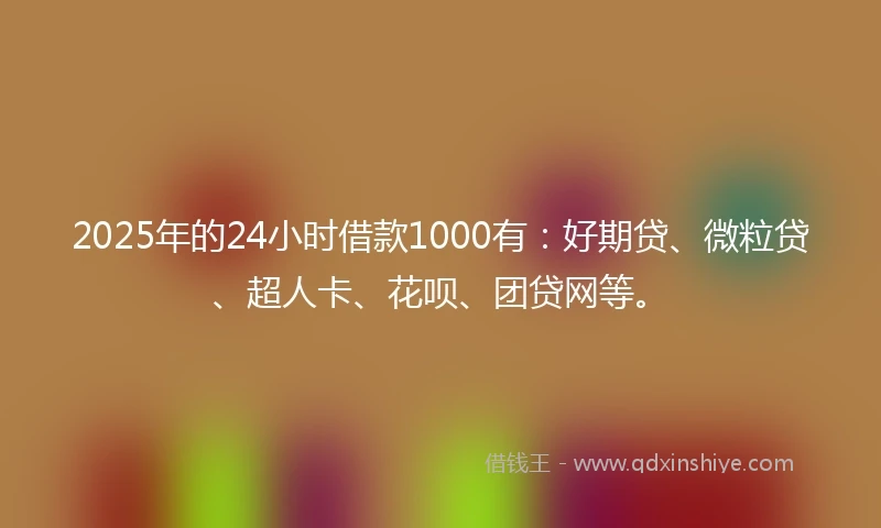2025年的24小时借款1000有：好期贷、微粒贷、超人卡、花呗、团贷网等。