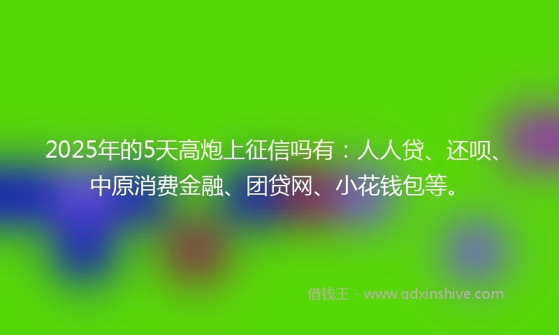 2025年的5天高炮上征信吗有：人人贷、还呗、中原消费金融、团贷网、小花钱包等。