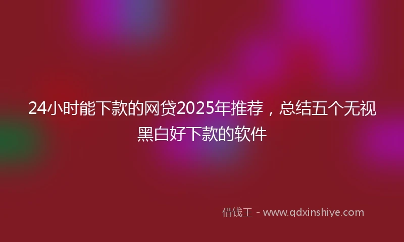 24小时能下款的网贷2025年推荐，总结五个无视黑白好下款的软件