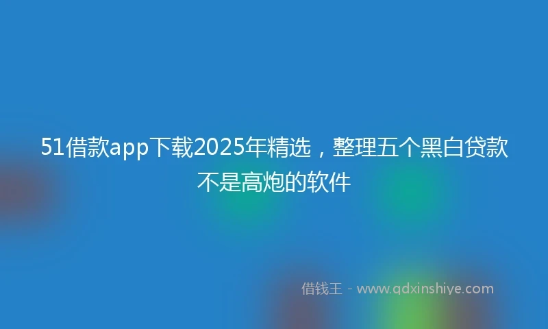 51借款app下载2025年精选，整理五个黑白贷款不是高炮的软件