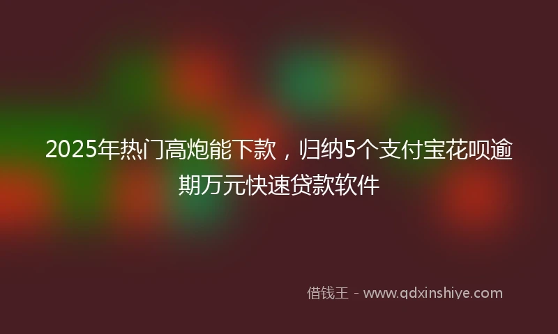 2025年热门高炮能下款，归纳5个支付宝花呗逾期万元快速贷款软件