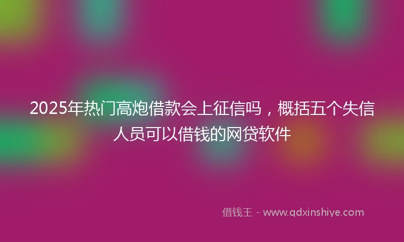 2025年热门高炮借款会上征信吗，概括五个失信人员可以借钱的网贷软件
