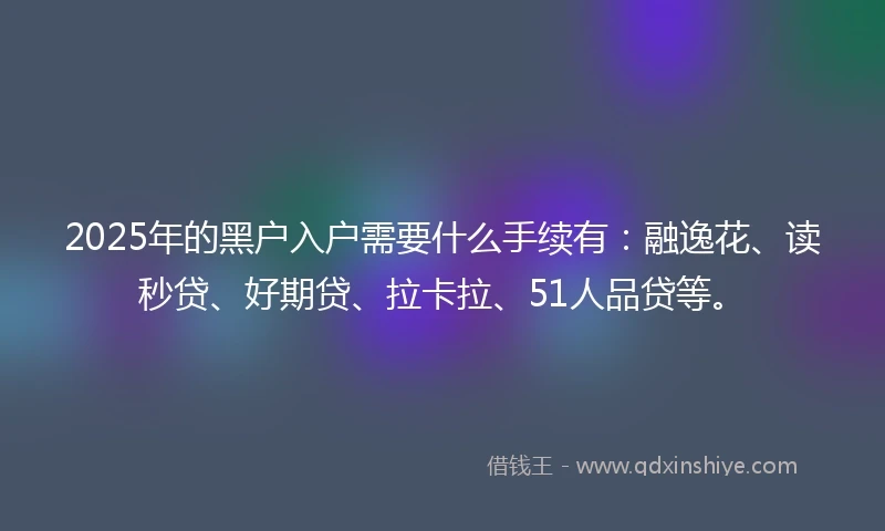 2025年的黑户入户需要什么手续有：融逸花、读秒贷、好期贷、拉卡拉、51人品贷等。
