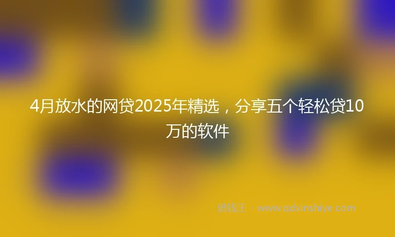 4月放水的网贷2025年精选，分享五个轻松贷10万的软件