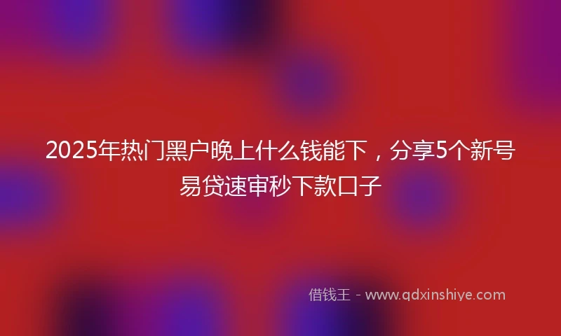 2025年热门黑户晚上什么钱能下，分享5个新号易贷速审秒下款口子