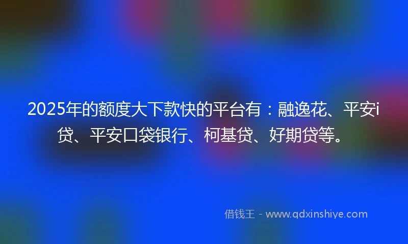 2025年的额度大下款快的平台有：融逸花、平安i贷、平安口袋银行、柯基贷、好期贷等。