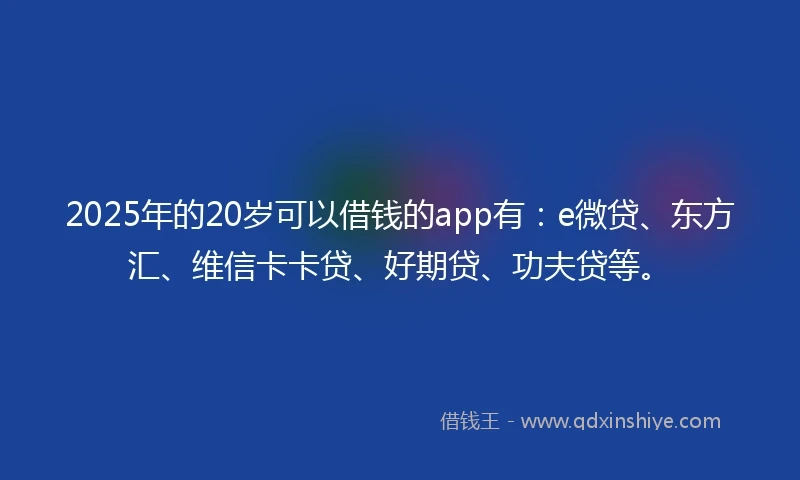 2025年的20岁可以借钱的app有：e微贷、东方汇、维信卡卡贷、好期贷、功夫贷等。