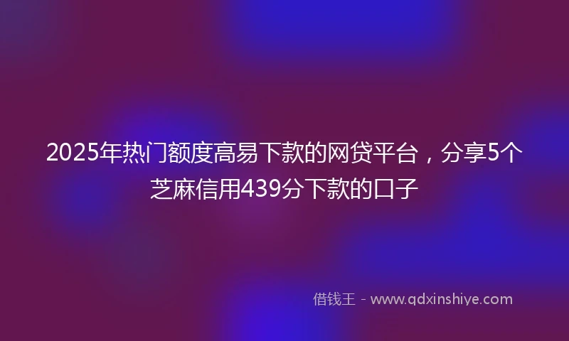 2025年热门额度高易下款的网贷平台，分享5个芝麻信用439分下款的口子