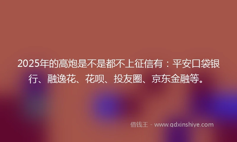2025年的高炮是不是都不上征信有：平安口袋银行、融逸花、花呗、投友圈、京东金融等。