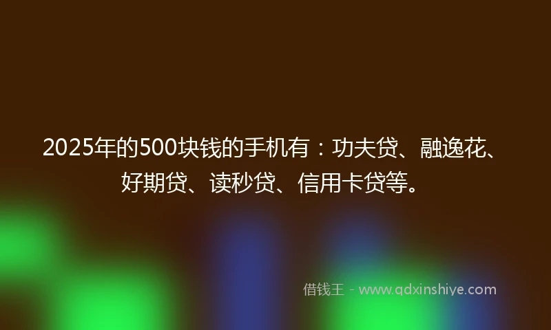 2025年的500块钱的手机有:功夫贷、融逸花、好期贷、读秒贷、信用卡贷等。