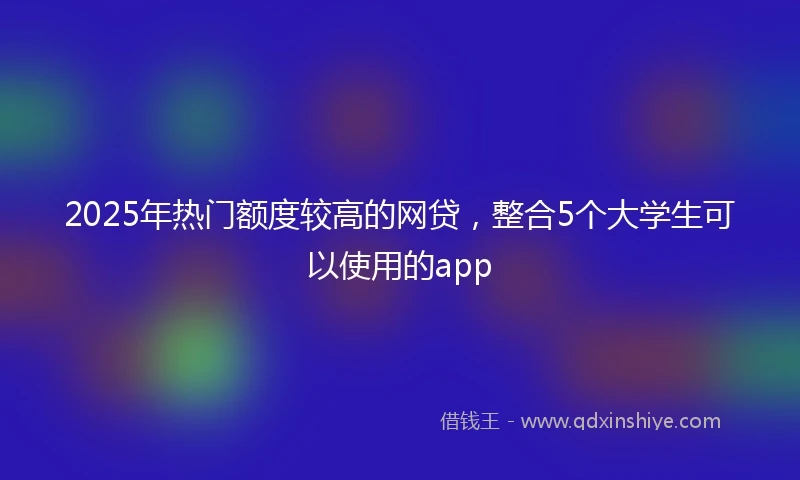 2025年热门额度较高的网贷，整合5个大学生可以使用的app