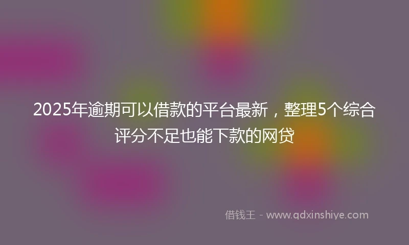 2025年逾期可以借款的平台最新，整理5个综合评分不足也能下款的网贷