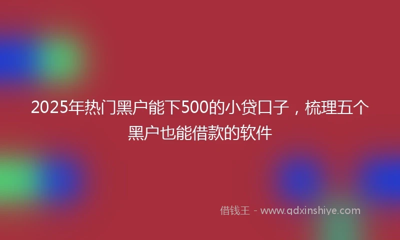 2025年热门黑户能下500的小贷口子，梳理五个黑户也能借款的软件