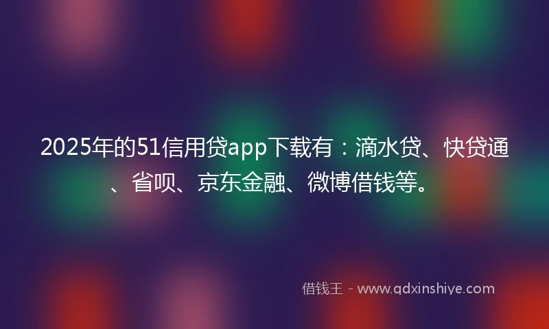 2025年的51信用贷app下载有：滴水贷、快贷通、省呗、京东金融、微博借钱等。