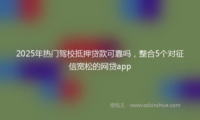 2025年热门驾校抵押贷款可靠吗，整合5个对征信宽松的网贷app