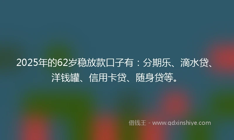 2025年的62岁稳放款口子有：分期乐、滴水贷、洋钱罐、信用卡贷、随身贷等。