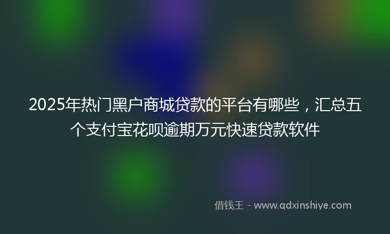 2025年热门黑户商城贷款的平台有哪些，汇总五个支付宝花呗逾期万元快速贷款软件