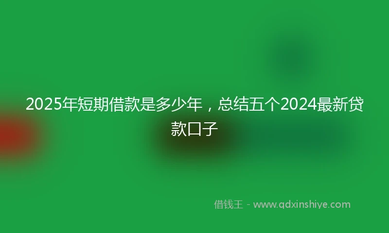 2025年短期借款是多少年，总结五个2024最新贷款口子