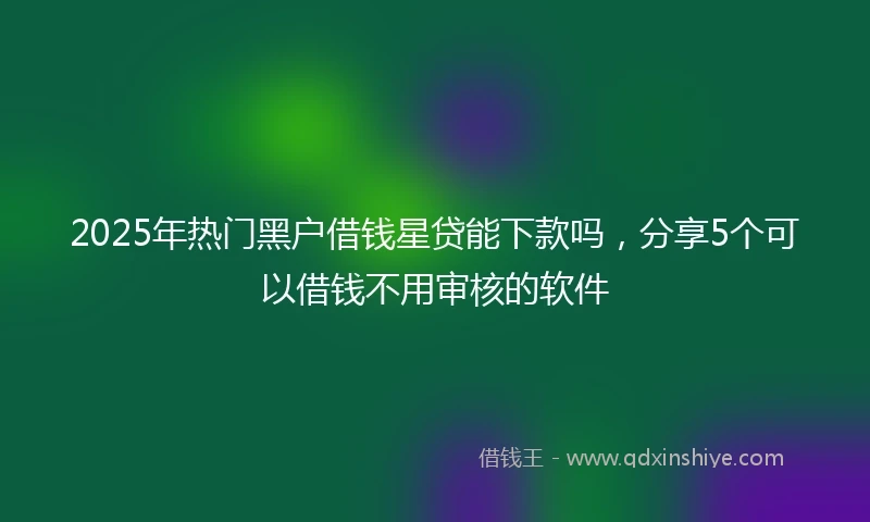 2025年热门黑户借钱星贷能下款吗，分享5个可以借钱不用审核的软件