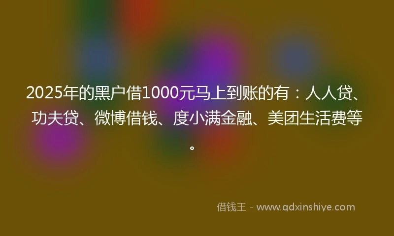 2025年的黑户借1000元马上到账的有：人人贷、功夫贷、微博借钱、度小满金融、美团生活费等。