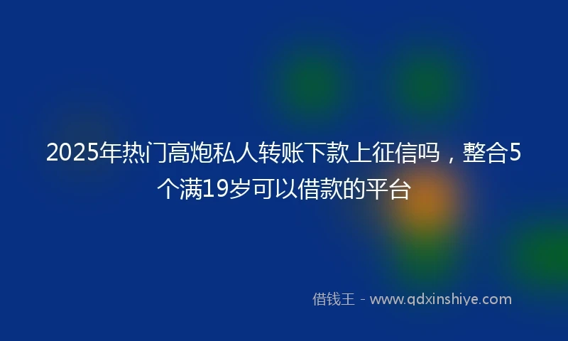 2025年热门高炮私人转账下款上征信吗，整合5个满19岁可以借款的平台