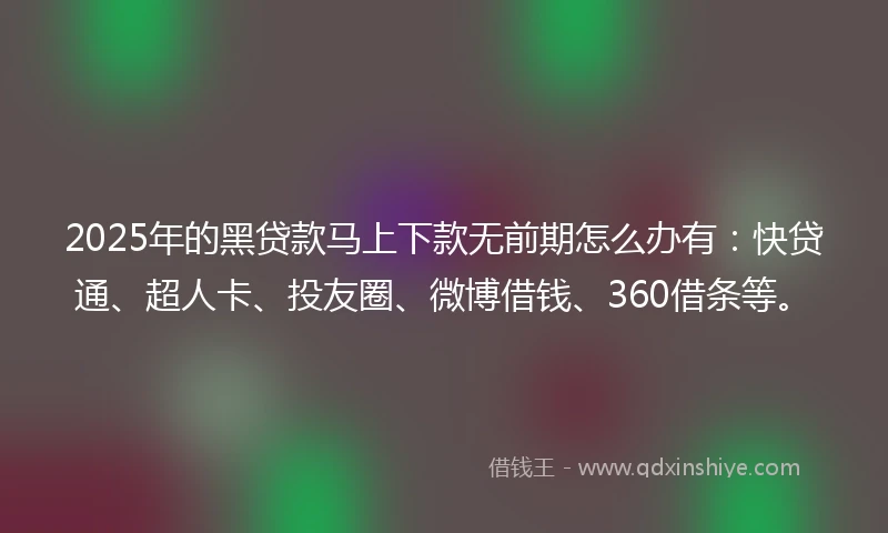 2025年的黑贷款马上下款无前期怎么办有：快贷通、超人卡、投友圈、微博借钱、360借条等。