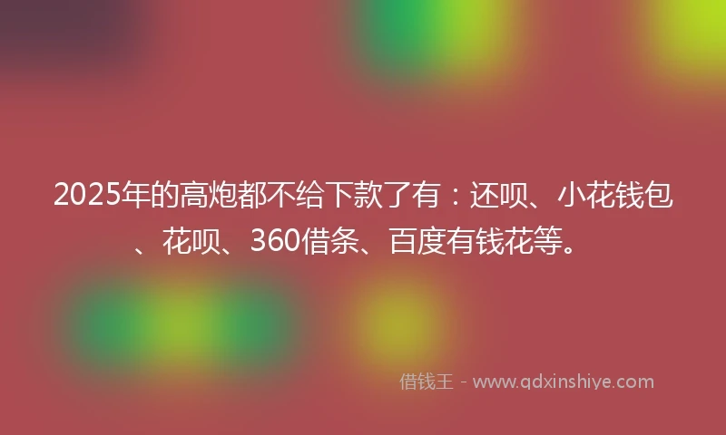 2025年的高炮都不给下款了有：还呗、小花钱包、花呗、360借条、百度有钱花等。