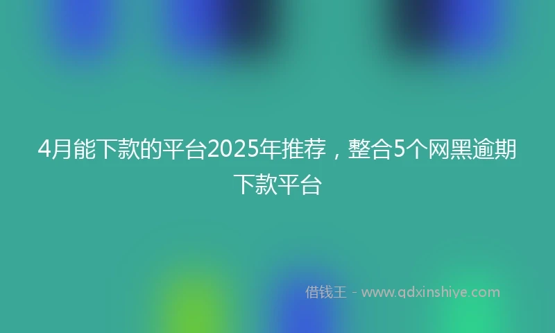 4月能下款的平台2025年推荐，整合5个网黑逾期下款平台