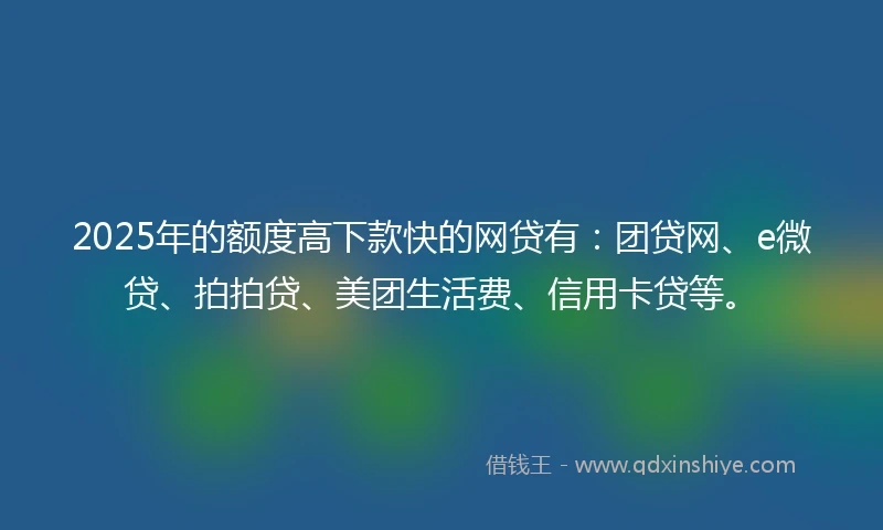 2025年的额度高下款快的网贷有：团贷网、e微贷、拍拍贷、美团生活费、信用卡贷等。