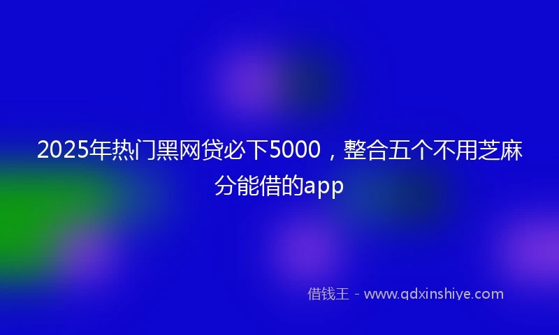 2025年热门黑网贷必下5000，整合五个不用芝麻分能借的app