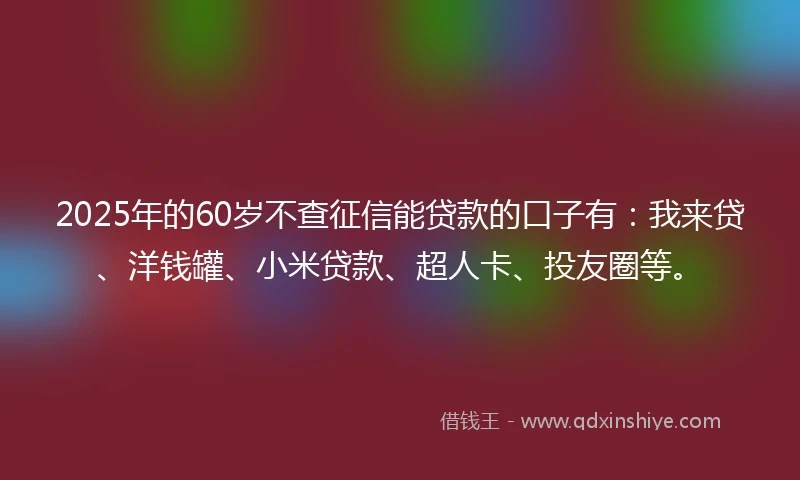 2025年的60岁不查征信能贷款的口子有：我来贷、洋钱罐、小米贷款、超人卡、投友圈等。