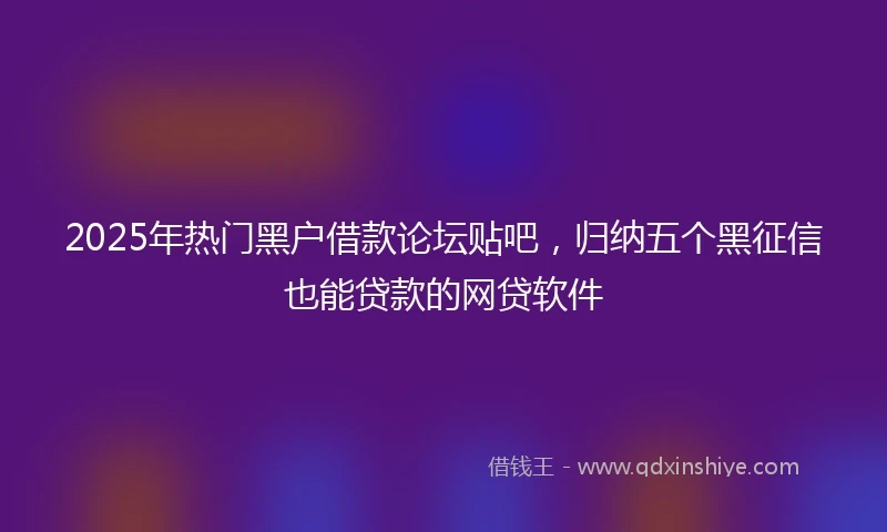 2025年热门黑户借款论坛贴吧，归纳五个黑征信也能贷款的网贷软件