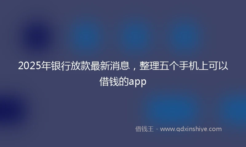 2025年银行放款最新消息，整理五个手机上可以借钱的app