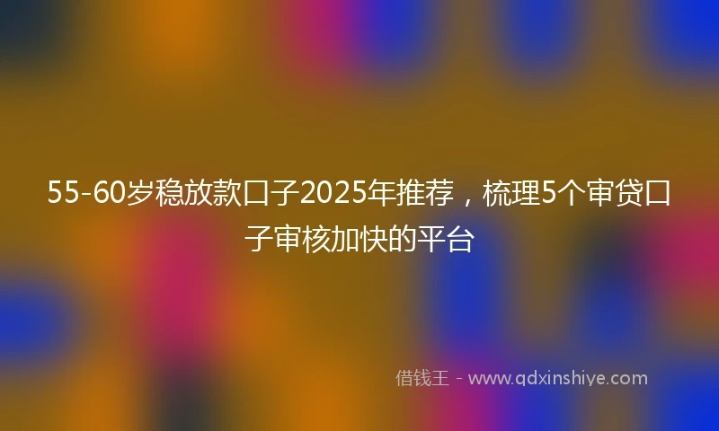 55-60岁稳放款口子2025年推荐，梳理5个审贷口子审核加快的平台