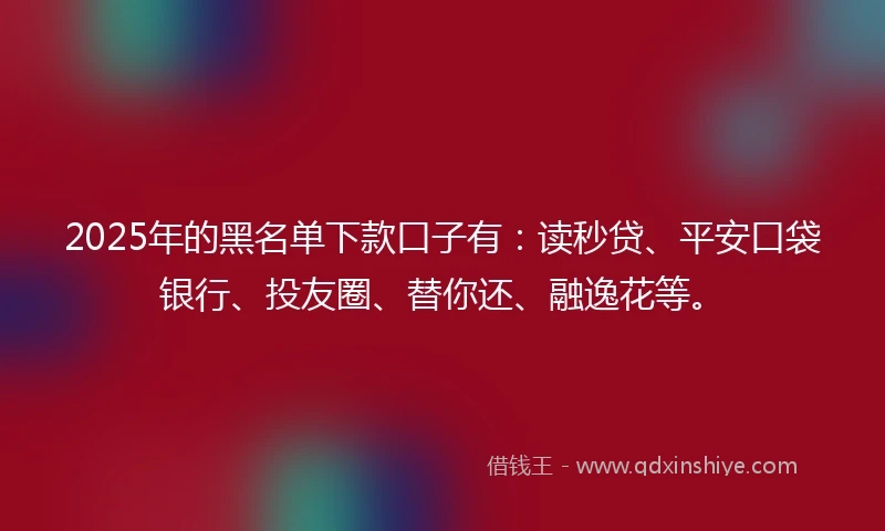 2025年的黑名单下款口子有：读秒贷、平安口袋银行、投友圈、替你还、融逸花等。