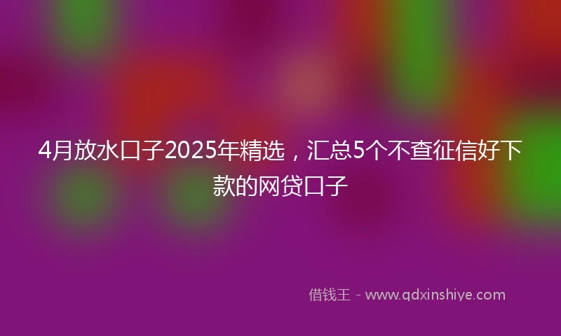 4月放水口子2025年精选，汇总5个不查征信好下款的网贷口子