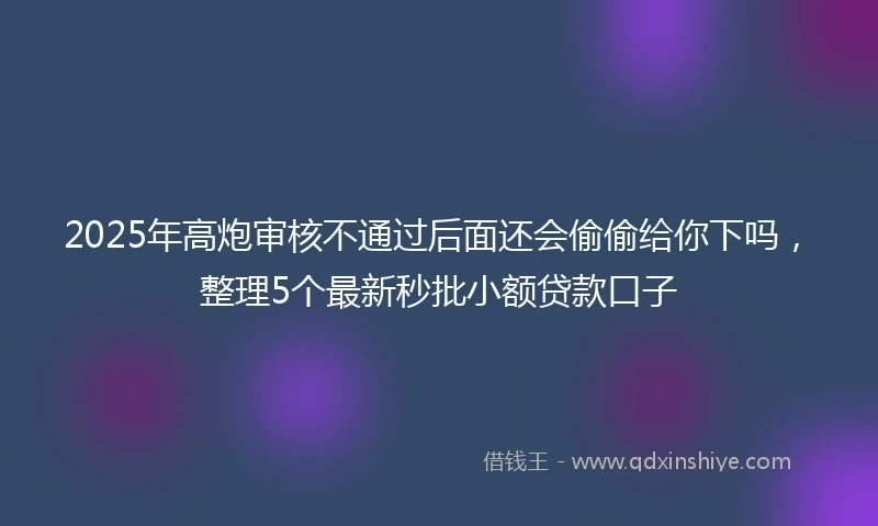 2025年高炮审核不通过后面还会偷偷给你下吗，整理5个最新秒批小额贷款口子