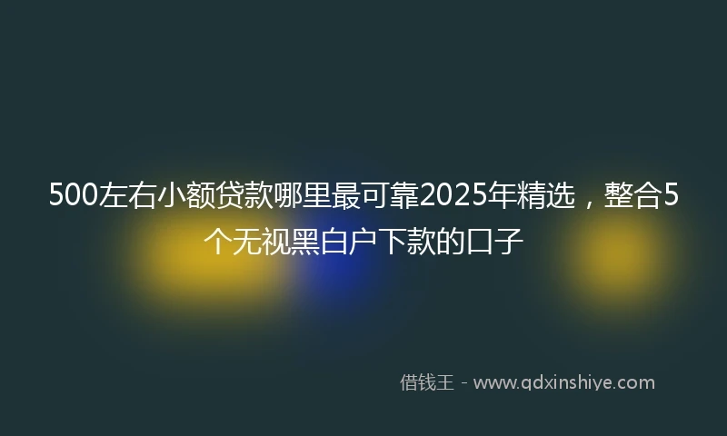 500左右小额贷款哪里最可靠2025年精选，整合5个无视黑白户下款的口子