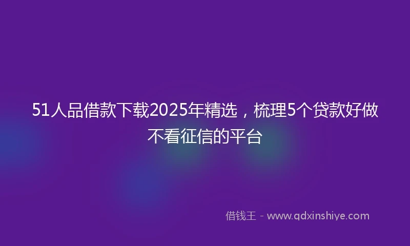 51人品借款下载2025年精选，梳理5个贷款好做不看征信的平台