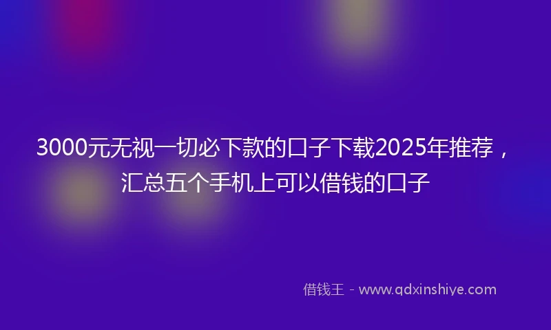 3000元无视一切必下款的口子下载2025年推荐，汇总五个手机上可以借钱的口子