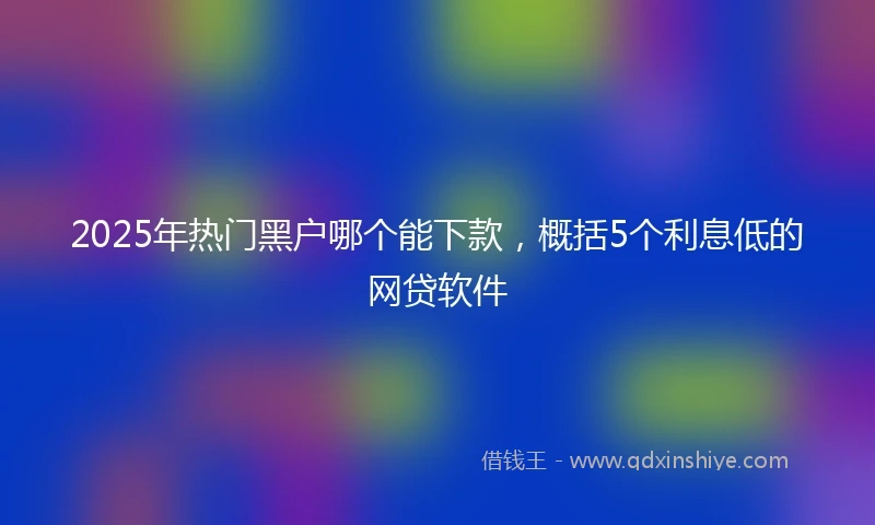 2025年热门黑户哪个能下款，概括5个利息低的网贷软件