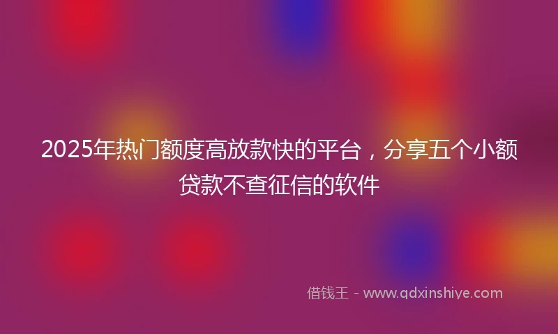 2025年热门额度高放款快的平台，分享五个小额贷款不查征信的软件