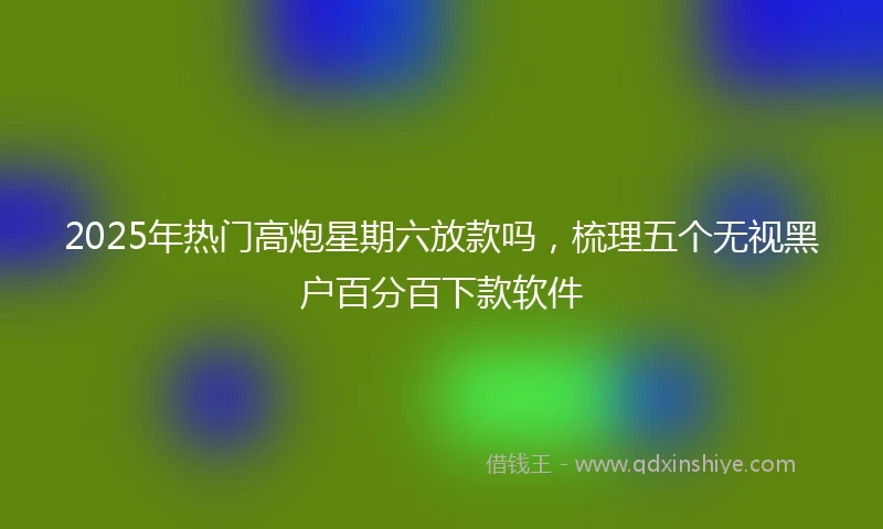 2025年热门高炮星期六放款吗，梳理五个无视黑户百分百下款软件