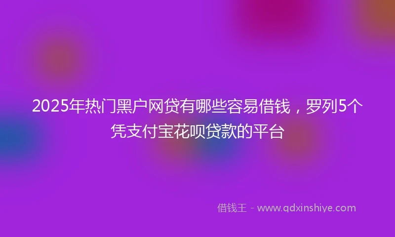 2025年热门黑户网贷有哪些容易借钱，罗列5个凭支付宝花呗贷款的平台