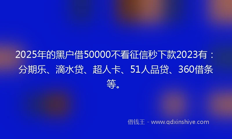 2025年的黑户借50000不看征信秒下款2023有：分期乐、滴水贷、超人卡、51人品贷、360借条等。